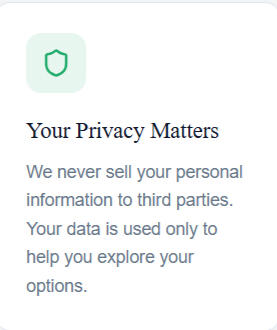 Your Privacy Matters Your Privacy Matters We never sell your personal information to third parties. Your data is used only to help you explore your options.